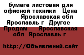 бумага листовая для офисной техники › Цена ­ 150 - Ярославская обл., Ярославль г. Другое » Продам   . Ярославская обл.,Ярославль г.